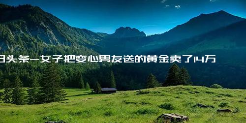 今日头条-女子把变心男友送的黄金卖了14万 没真心但有真金！自愿赠与或不用返还